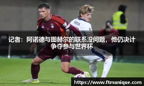 记者：阿诺德与图赫尔的联系没问题，他仍决计争夺参与世界杯